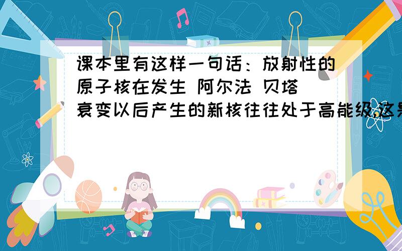 课本里有这样一句话：放射性的原子核在发生 阿尔法 贝塔 衰变以后产生的新核往往处于高能级,这是他要向低能级跃迁,辐射伽马光子.问下,原核经过衰变（天然的和人工的),与得到的新核相