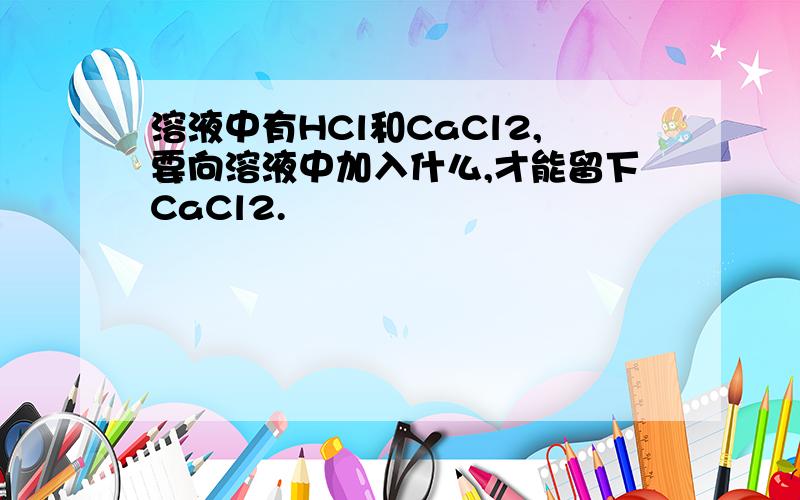 溶液中有HCl和CaCl2,要向溶液中加入什么,才能留下CaCl2.