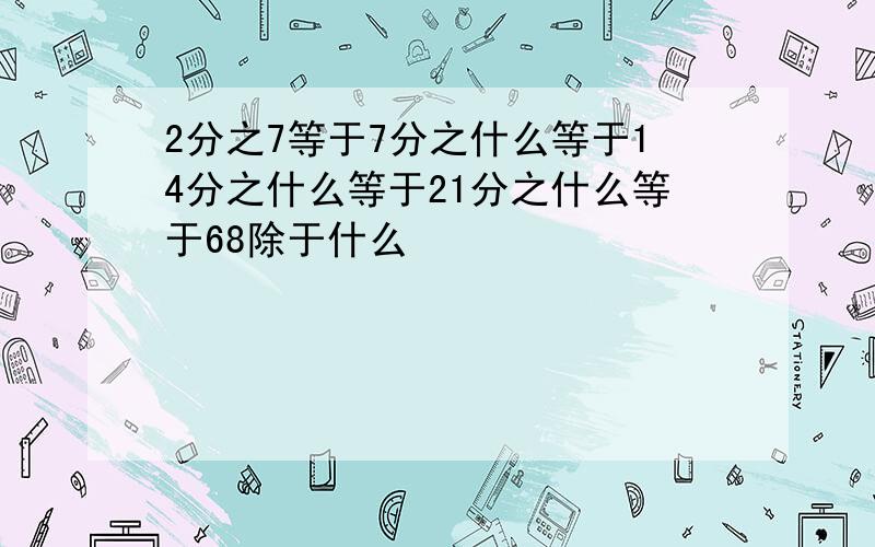 2分之7等于7分之什么等于14分之什么等于21分之什么等于68除于什么