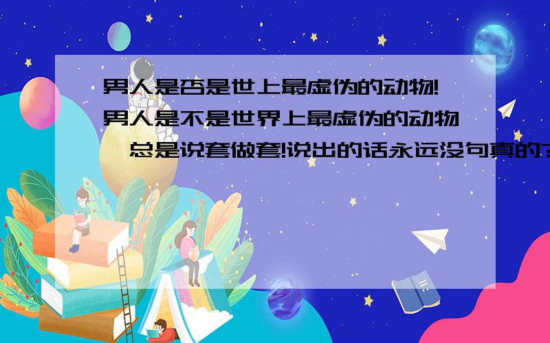 男人是否是世上最虚伪的动物!男人是不是世界上最虚伪的动物,总是说套做套!说出的话永远没句真的?