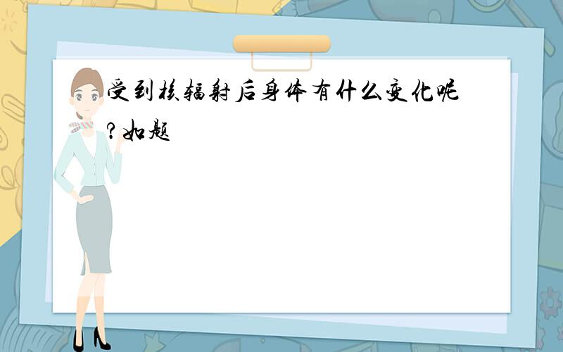 受到核辐射后身体有什么变化呢?如题