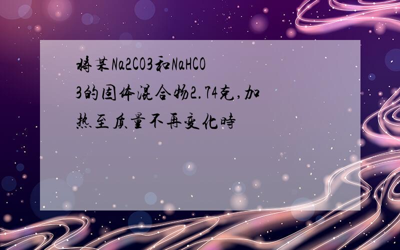 将某Na2CO3和NaHCO3的固体混合物2.74克,加热至质量不再变化时