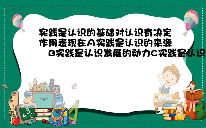 实践是认识的基础对认识有决定作用表现在Ａ实践是认识的来源　B实践是认识发展的动力C实践是认识的本质 D实践是检验认识真理性的标准 C要不要选