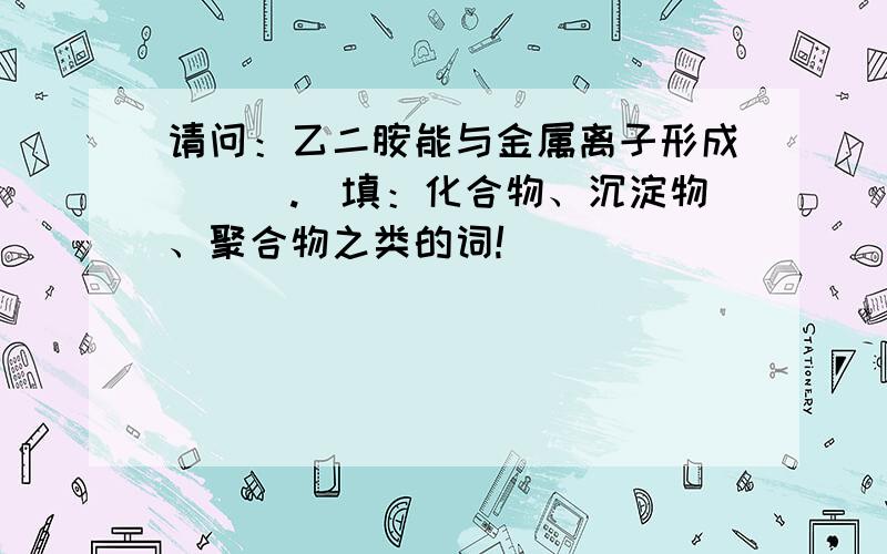 请问：乙二胺能与金属离子形成___.（填：化合物、沉淀物、聚合物之类的词!）