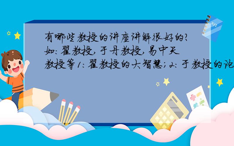 有哪些教授的讲座讲解很好的?如：翟教授,于丹教授,易中天教授等1：翟教授的大智慧；2：于教授的论语心得；3：易教授的品三国；4：钱文忠教授的解读三字经.还有那些类似的讲座讲得好