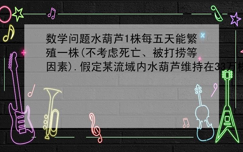 数学问题水葫芦1株每五天能繁殖一株(不考虑死亡、被打捞等因素).假定某流域内水葫芦维持在33万株水葫芦1株每五天能繁殖一株(不考虑死亡、被打捞等因素).假定某流域内水葫芦维持在33万