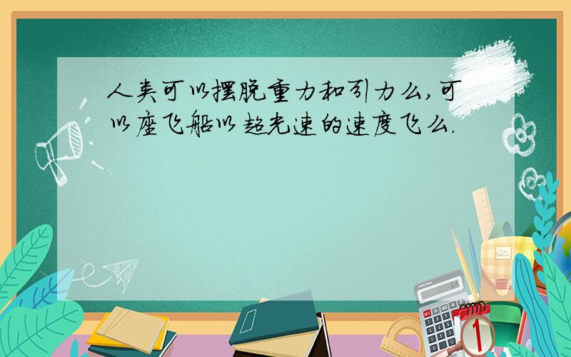 人类可以摆脱重力和引力么,可以座飞船以超光速的速度飞么.