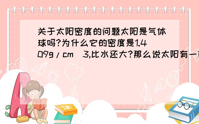 关于太阳密度的问题太阳是气体球吗?为什么它的密度是1.409g/cm^3,比水还大?那么说太阳有一部分是固体了?为什么说它是气体球?