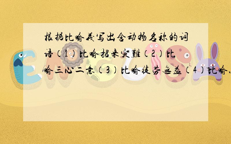 根据比喻义写出含动物名称的词语（1）比喻招来灾难（2）比喻三心二意（3）比喻徒劳无益（4）比喻以假乱真（5）比喻同类悲伤（6）比喻骗人离开