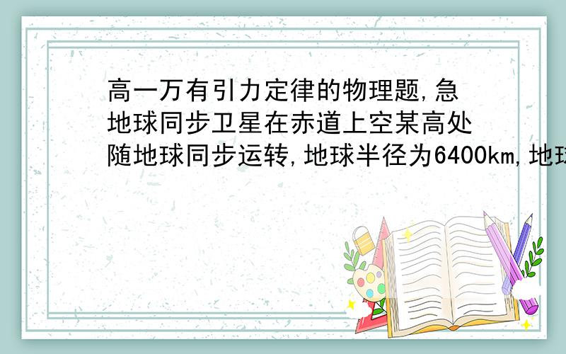 高一万有引力定律的物理题,急地球同步卫星在赤道上空某高处随地球同步运转,地球半径为6400km,地球表面重力加速度g取10m/s2,求它的高度和线速度大小.（T=24小时）公式,过程,谢谢了!一步一步