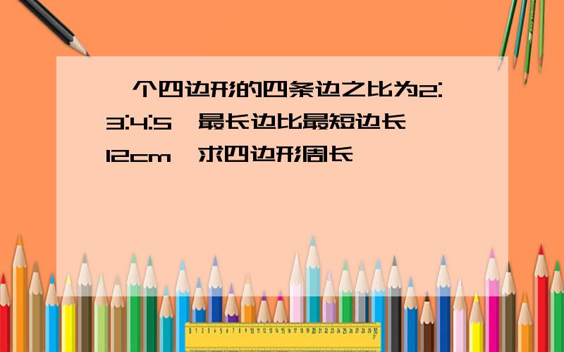 一个四边形的四条边之比为2:3:4:5,最长边比最短边长12cm,求四边形周长