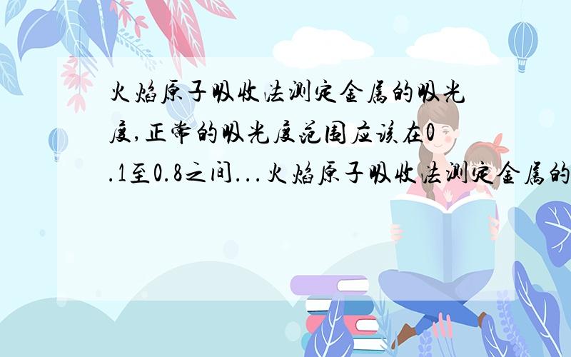 火焰原子吸收法测定金属的吸光度,正常的吸光度范围应该在0.1至0.8之间...火焰原子吸收法测定金属的吸光度,正常的吸光度范围应该在0.1至0.