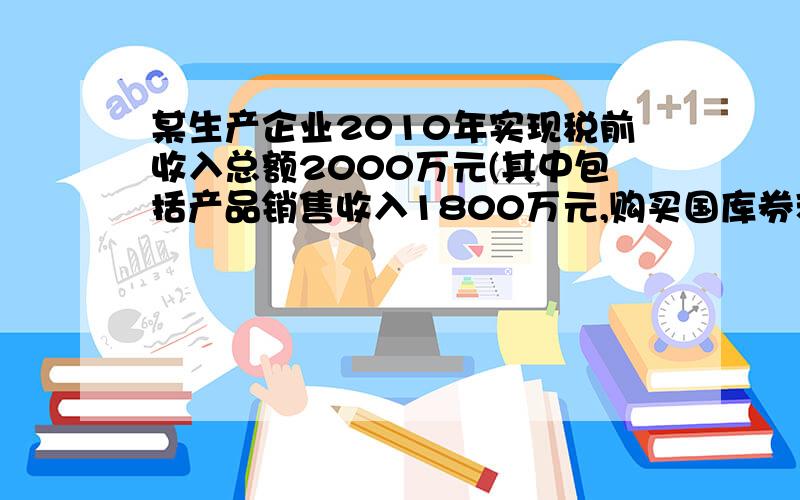 某生产企业2010年实现税前收入总额2000万元(其中包括产品销售收入1800万元,购买国库券利息收入100万元）发生各项成本费用合计1000万元,其中包括：合理的工资薪金总额200万元、业务招待费100