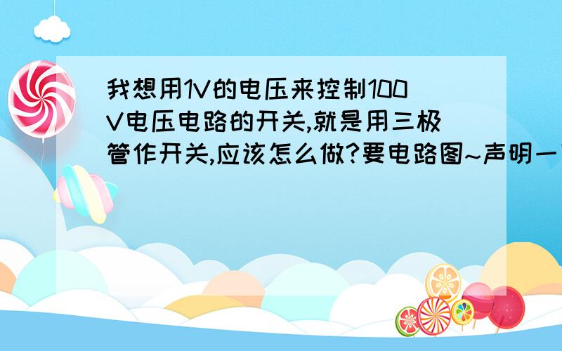 我想用1V的电压来控制100V电压电路的开关,就是用三极管作开关,应该怎么做?要电路图~声明一下,本人还是一名高中生,对物理比较感兴趣,我们没有学关于三极管的放大电路,我问老师,老师不教