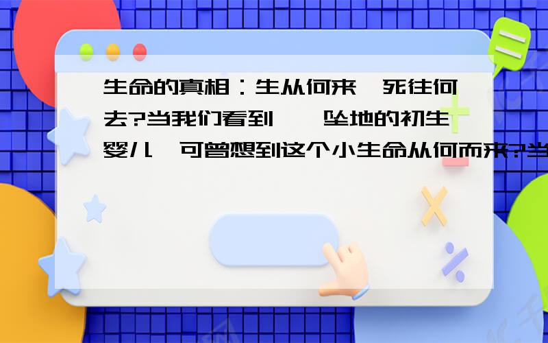 生命的真相：生从何来,死往何去?当我们看到呱呱坠地的初生婴儿,可曾想到这个小生命从何而来?当我们瞻仰刚刚去世的亲人朋友,可曾想到他将去向何方?当我们面对熙熙攘攘的红男绿女,又曾