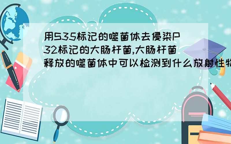 用S35标记的噬菌体去侵染P32标记的大肠杆菌,大肠杆菌释放的噬菌体中可以检测到什么放射性物质无