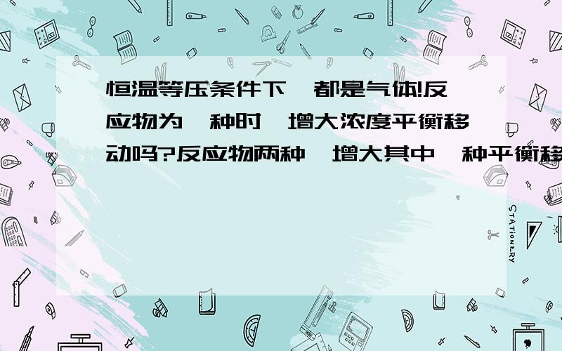 恒温等压条件下,都是气体!反应物为一种时,增大浓度平衡移动吗?反应物两种,增大其中一种平衡移动吗!