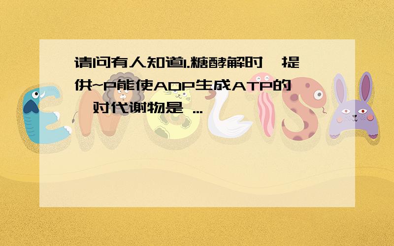 请问有人知道1.糖酵解时,提供~P能使ADP生成ATP的一对代谢物是 ...