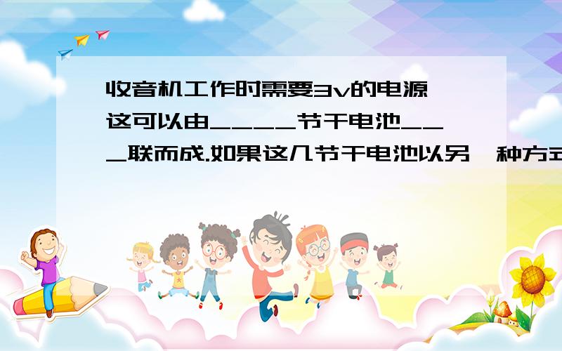 收音机工作时需要3v的电源,这可以由____节干电池___联而成.如果这几节干电池以另一种方式连接用电压表测得它们两端的电压为___V?