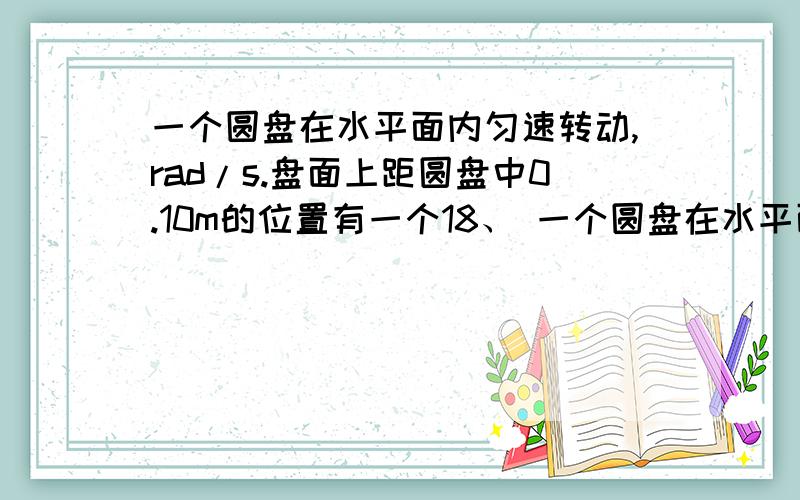 一个圆盘在水平面内匀速转动,rad/s.盘面上距圆盘中0.10m的位置有一个18、 一个圆盘在水平面内匀速转动，rad/s。盘面上距圆盘中0.10m的位置有一个质量为0.10kg的小物体能够随圆盘一起运动，如