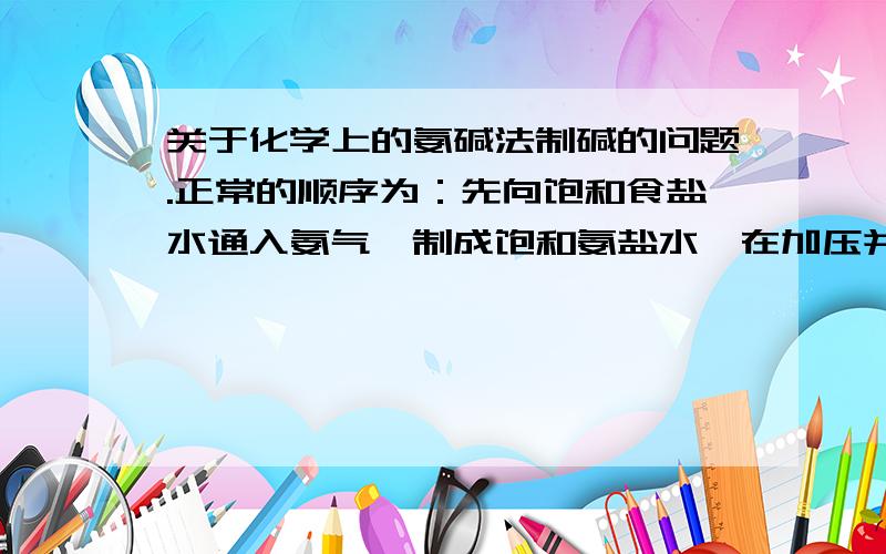 关于化学上的氨碱法制碱的问题.正常的顺序为：先向饱和食盐水通入氨气,制成饱和氨盐水,在加压并不断通入二氧化碳的条件下碳酸氢钠结晶析出,过滤后,将碳酸氢钠加热分解即得纯碱.能否