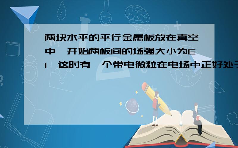 两块水平的平行金属板放在真空中,开始两板间的场强大小为E1,这时有一个带电微粒在电场中正好处于静止状态,现将两极板间的场强突然增大到E2,但方向保持不变；持续一段时间后,又突然将