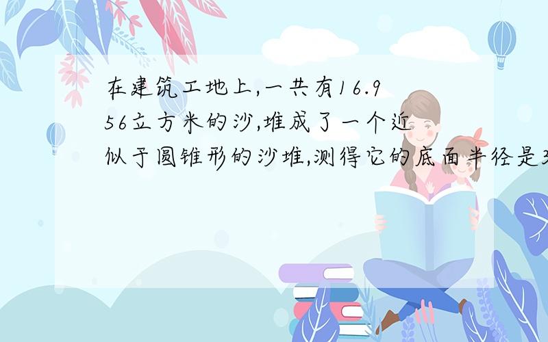 在建筑工地上,一共有16.956立方米的沙,堆成了一个近似于圆锥形的沙堆,测得它的底面半径是3米,那么它的高是多少米?特急