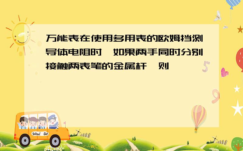 万能表在使用多用表的欧姆挡测导体电阻时,如果两手同时分别接触两表笔的金属杆,则