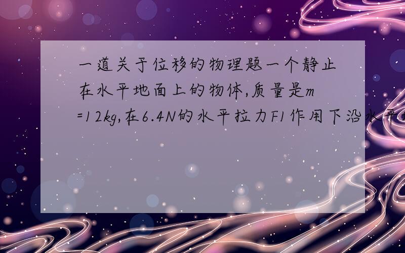 一道关于位移的物理题一个静止在水平地面上的物体,质量是m=12kg,在6.4N的水平拉力F1作用下沿水平地面向右运动,物体与地面间的摩擦力F2=4.2N,求；（1）物体在4s末的速度；（2）物体在4秒内发