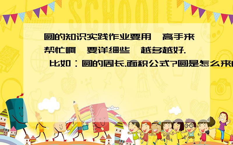 圆的知识实践作业要用,高手来帮忙啊,要详细些,越多越好. 比如：圆的周长.面积公式?圆是怎么来的.等,帮帮我吧,2天之内必需答完,等着用呢!还有：圆的周长是怎么来的?面积呢?快些，回答的