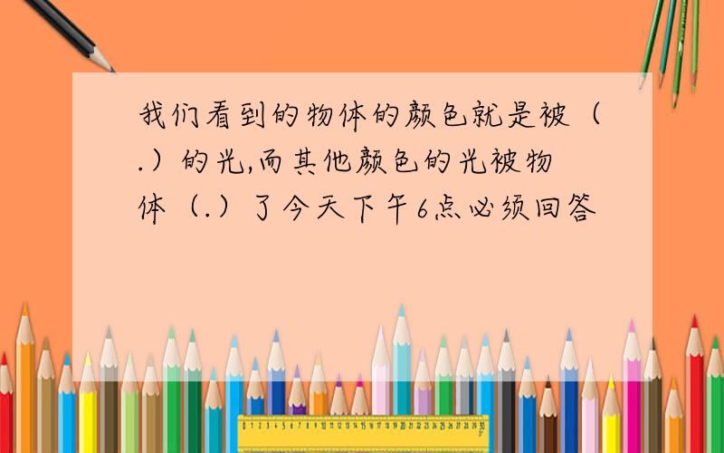 我们看到的物体的颜色就是被（.）的光,而其他颜色的光被物体（.）了今天下午6点必须回答