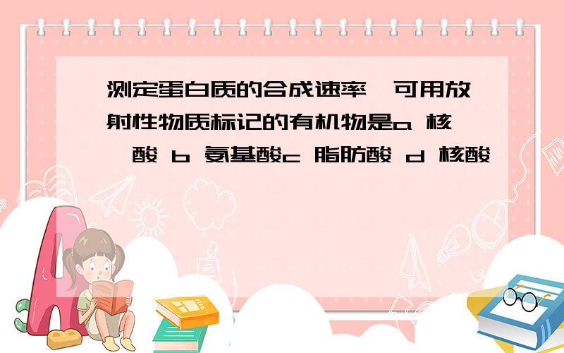 测定蛋白质的合成速率,可用放射性物质标记的有机物是a 核苷酸 b 氨基酸c 脂肪酸 d 核酸