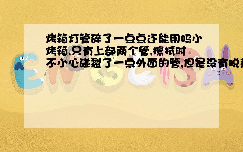 烤箱灯管碎了一点点还能用吗小烤箱,只有上部两个管,擦拭时不小心碰裂了一点外面的管,但是没有脱落下来,并且还能正常燃烧加热,请问能继续用吗,用不用必须更换新管?（平时使用较少）