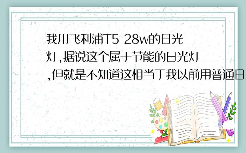 我用飞利浦T5 28w的日光灯,据说这个属于节能的日光灯,但就是不知道这相当于我以前用普通日光灯多少W?我用飞利浦T5 28w的日光灯,据说这个属于节能的日光灯,但就是不知道这相当于我以前用