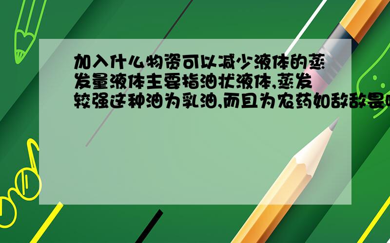 加入什么物资可以减少液体的蒸发量液体主要指油状液体,蒸发较强这种油为乳油,而且为农药如敌敌畏喷撒时易于挥发,我想找到一种物质加入其中从而减少蒸发量.从而减少农药围绕染,不知