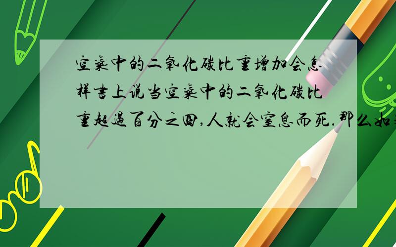 空气中的二氧化碳比重增加会怎样书上说当空气中的二氧化碳比重超过百分之四,人就会窒息而死.那么如果保证氧气的比重不变,将其他气体的比重减少,使二氧化碳的比重增加到百分之四,那