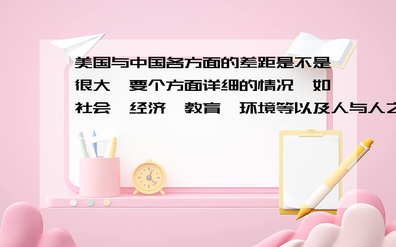 美国与中国各方面的差距是不是很大,要个方面详细的情况,如社会,经济,教育,环境等以及人与人之间的交流请有切身体会的人士回答,两国的比较是以同样的比较发达中等城市之间作参考