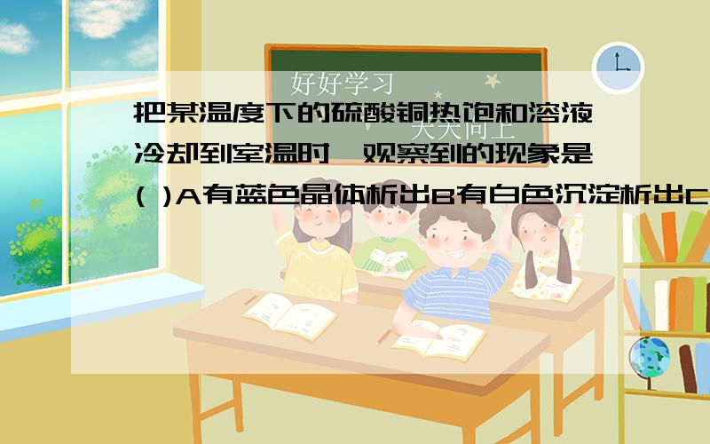 把某温度下的硫酸铜热饱和溶液冷却到室温时,观察到的现象是( )A有蓝色晶体析出B有白色沉淀析出C溶液的质量D溶液变为绿色