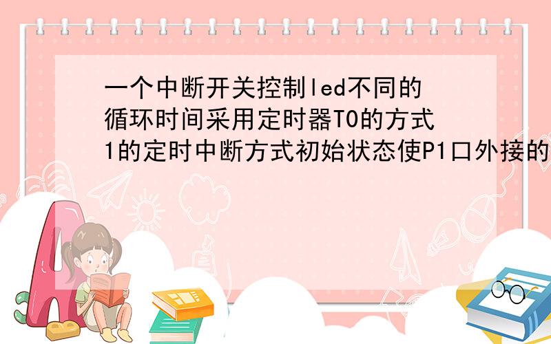 一个中断开关控制led不同的循环时间采用定时器T0的方式1的定时中断方式初始状态使P1口外接的8只led每0.5s循环依次闪亮,p3.3外接一个中断开关,按下第一次以2s循环闪亮,再按一次5s,再按0.5s,以