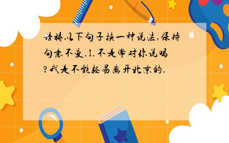 请将以下句子换一种说法,保持句意不变.1.不是常对你说吗?我是不能轻易离开北京的.