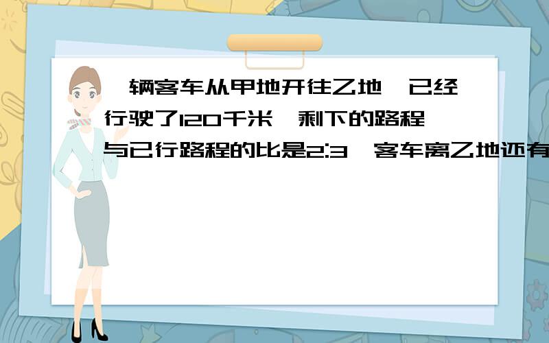 一辆客车从甲地开往乙地,已经行驶了120千米,剩下的路程与已行路程的比是2:3,客车离乙地还有多少千米