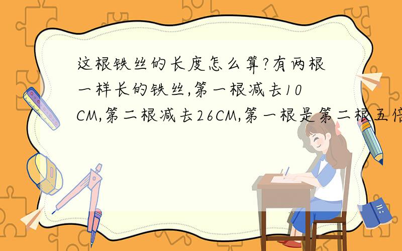 这根铁丝的长度怎么算?有两根一样长的铁丝,第一根减去10CM,第二根减去26CM,第一根是第二根五倍,求这根铁丝的长度是多少?XY都不能用,直接求这个铁丝的长度,该怎么算?