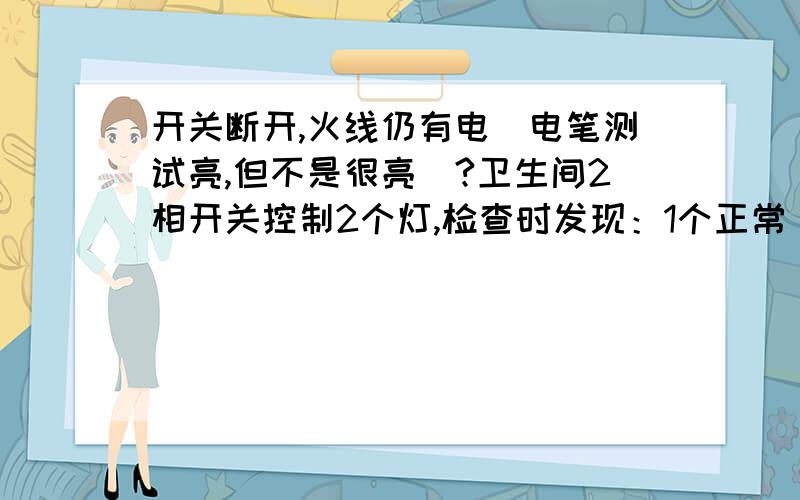 开关断开,火线仍有电(电笔测试亮,但不是很亮）?卫生间2相开关控制2个灯,检查时发现：1个正常（开关开—火线很亮,零线0,开关关—火线0,零线0）；另1个不正常（开关开—火线很亮,零线0,开