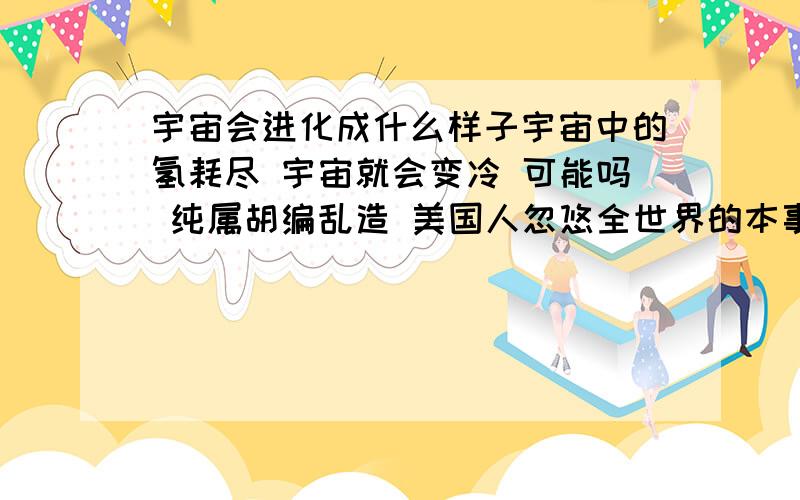 宇宙会进化成什么样子宇宙中的氢耗尽 宇宙就会变冷 可能吗 纯属胡编乱造 美国人忽悠全世界的本事就是强 如果宇宙会变冷 那还要我们人类干什么 况且还不只是就只有我们人类宇宙下一次