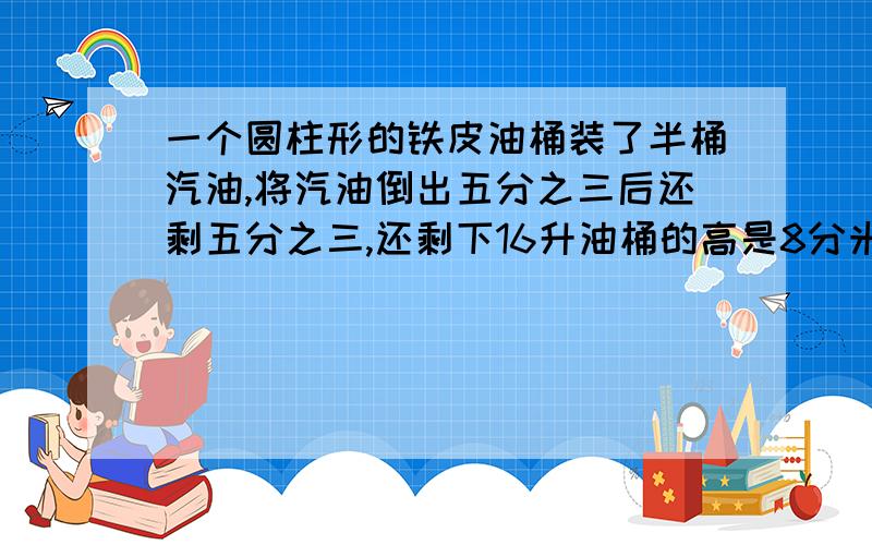 一个圆柱形的铁皮油桶装了半桶汽油,将汽油倒出五分之三后还剩五分之三,还剩下16升油桶的高是8分米,油桶的底面积是 多少 平方分米