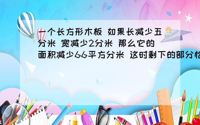 一个长方形木板 如果长减少五分米 宽减少2分米 那么它的面积减少66平方分米 这时剩下的部分恰好是一个正方一个长方形木板如果长减少五分米宽减少2分米那么它的面积减少66平方分米这时