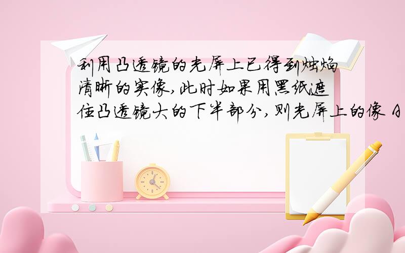 利用凸透镜的光屏上已得到烛焰清晰的实像,此时如果用黑纸遮住凸透镜大的下半部分,则光屏上的像 A 上半部没有了B下半部没有了C整个像缩小了D整个像大小不变,但变暗 .还要为什么?