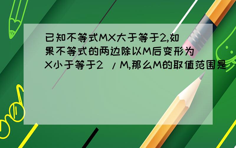 已知不等式MX大于等于2,如果不等式的两边除以M后变形为X小于等于2 /M,那么M的取值范围是