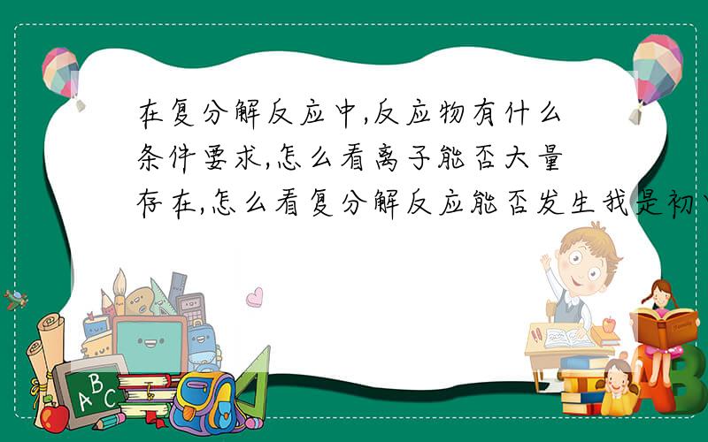 在复分解反应中,反应物有什么条件要求,怎么看离子能否大量存在,怎么看复分解反应能否发生我是初中的,最好通俗易懂点,