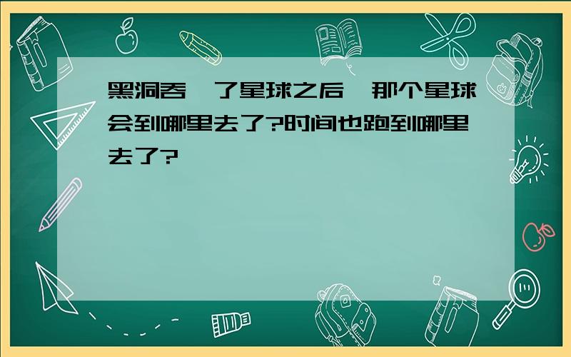 黑洞吞噬了星球之后,那个星球会到哪里去了?时间也跑到哪里去了?